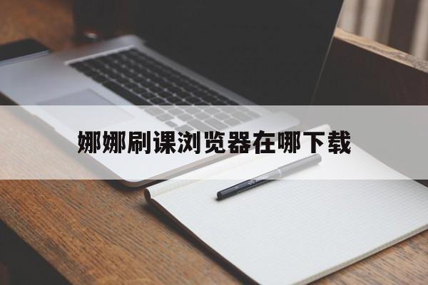 包含娜娜刷课浏览器在哪下载的词条