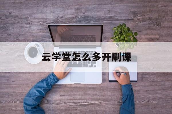云学堂怎么多开刷课(云学堂怎么可以快速刷视频)