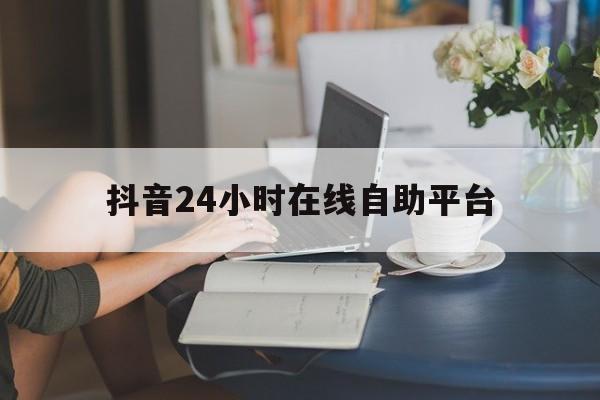抖音24小时在线自助平台(抖音24小时在线自助平台怎么设置)