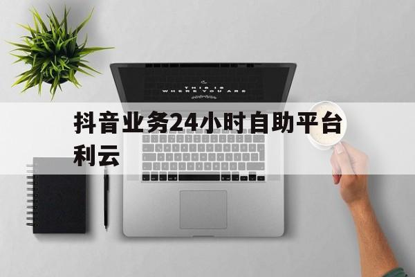 抖音业务24小时自助平台利云的简单介绍